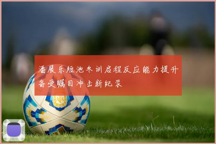 潘展乐短池冬训启程反应能力提升备受瞩目冲击新纪录