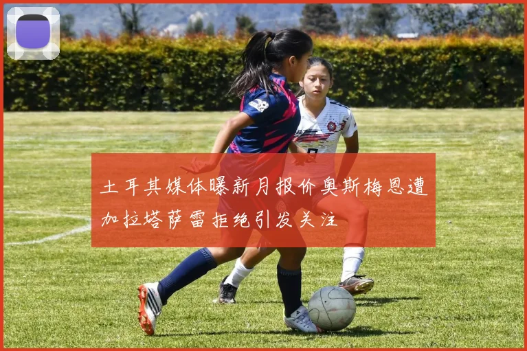 土耳其媒体曝新月报价奥斯梅恩遭加拉塔萨雷拒绝引发关注