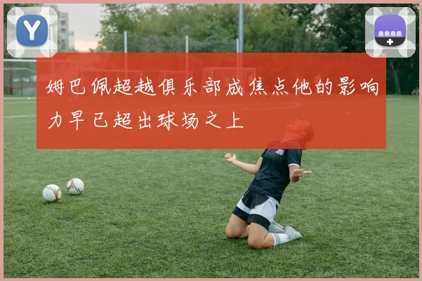 姆巴佩超越俱乐部成焦点他的影响力早已超出球场之上
