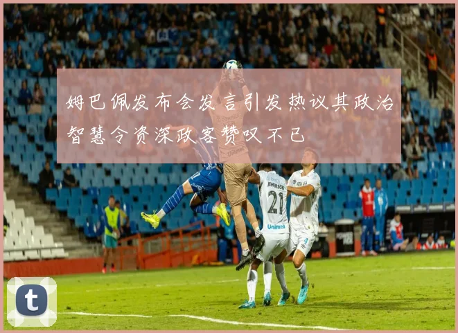 姆巴佩发布会发言引发热议其政治智慧令资深政客赞叹不已