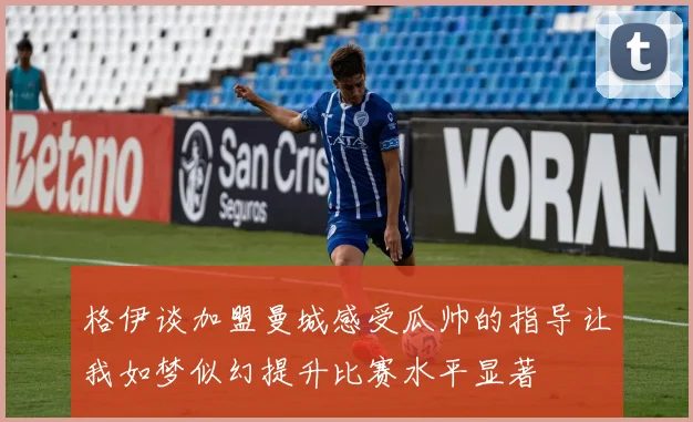 格伊谈加盟曼城感受瓜帅的指导让我如梦似幻提升比赛水平显著