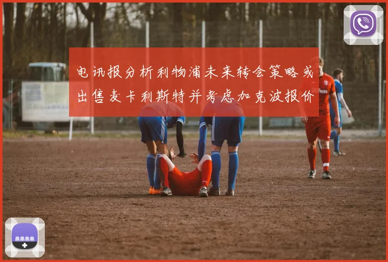 电讯报分析利物浦未来转会策略或出售麦卡利斯特并考虑加克波报价