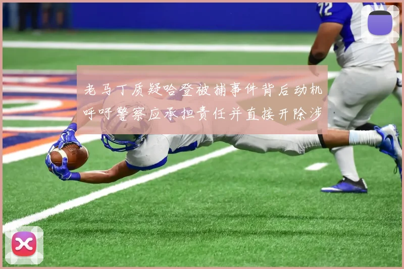 老马丁质疑哈登被捕事件背后动机呼吁警察应承担责任并直接开除涉事人员