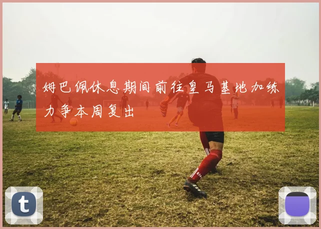 姆巴佩休息期间前往皇马基地加练力争本周复出
