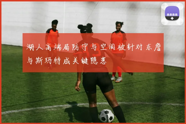 湖人高端局防守与空间被针对东詹与斯玛特成关键隐患