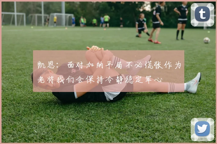 凯恩：面对加纳平局不必慌张作为老将我们会保持冷静稳定军心