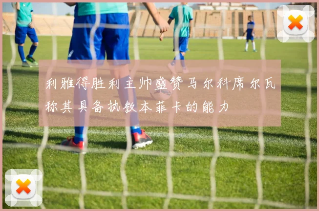 利雅得胜利主帅盛赞马尔科席尔瓦称其具备执教本菲卡的能力
