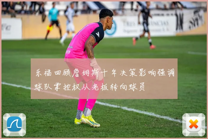 乐福回顾詹姆斯十年决策影响强调球队掌控权从老板转向球员