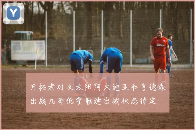 开拓者对决太阳阿夫迪亚和亨德森出战几率低霍勒迪出战状态待定