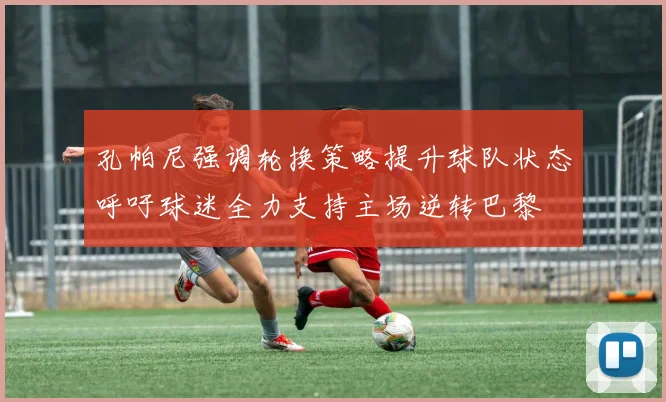 孔帕尼强调轮换策略提升球队状态呼吁球迷全力支持主场逆转巴黎