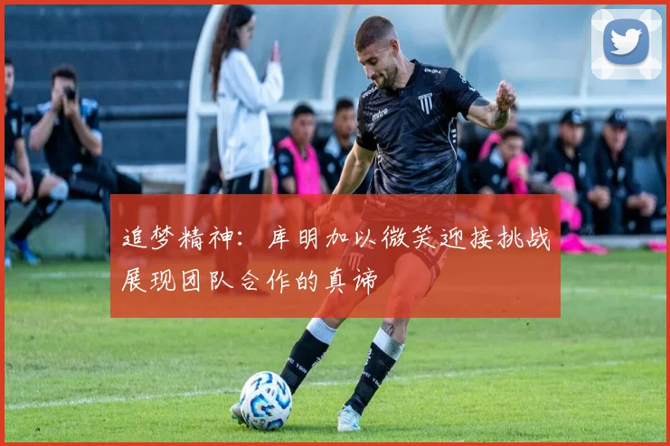 追梦精神：库明加以微笑迎接挑战展现团队合作的真谛